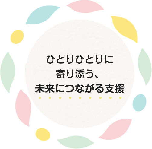 ひとりひとりに寄り添う、未来につながる支援